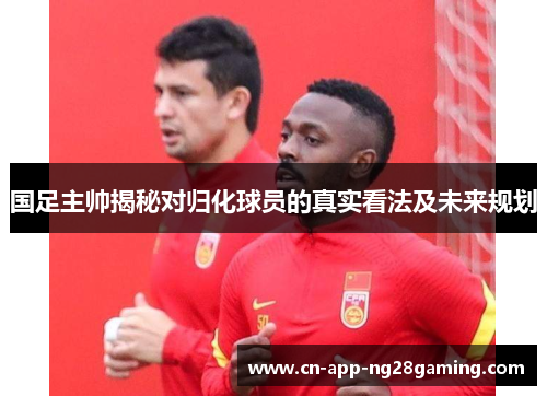 国足主帅揭秘对归化球员的真实看法及未来规划