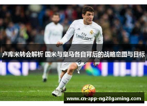 卢库米转会解析 国米与皇马各自背后的战略意图与目标