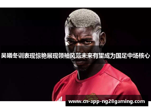 吴曦冬训表现惊艳展现领袖风范未来有望成为国足中场核心