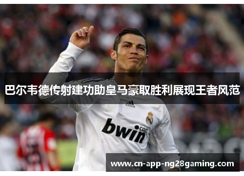 巴尔韦德传射建功助皇马豪取胜利展现王者风范