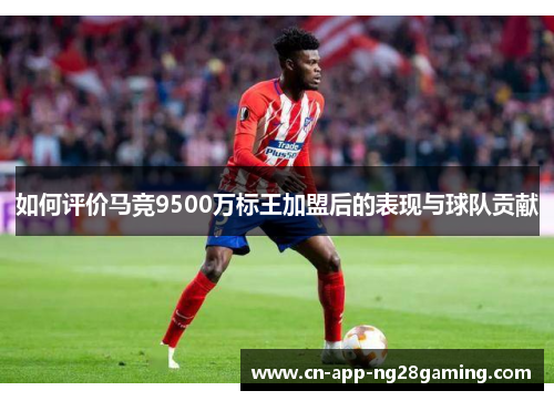 如何评价马竞9500万标王加盟后的表现与球队贡献