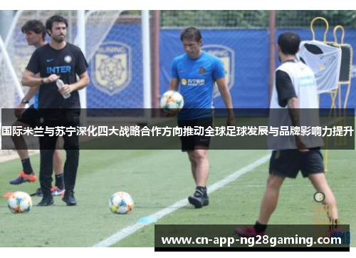 国际米兰与苏宁深化四大战略合作方向推动全球足球发展与品牌影响力提升
