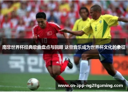 南非世界杯经典歌曲盘点与回顾 这些音乐成为世界杯文化的象征