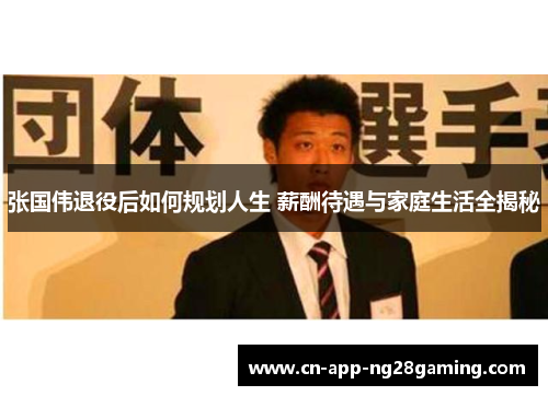 张国伟退役后如何规划人生 薪酬待遇与家庭生活全揭秘