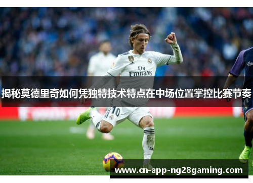 揭秘莫德里奇如何凭独特技术特点在中场位置掌控比赛节奏