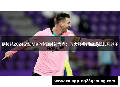 萨拉赫2024足坛MVP传奇时刻盘点：五大经典瞬间成就非凡球王