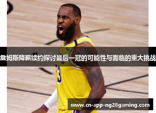 詹姆斯降薪续约探讨最后一冠的可能性与面临的重大挑战