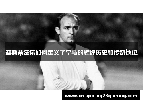 迪斯蒂法诺如何定义了皇马的辉煌历史和传奇地位