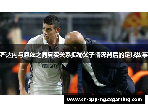 齐达内与恩佐之间真实关系揭秘父子情深背后的足球故事