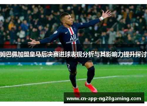 姆巴佩加盟皇马后决赛进球表现分析与其影响力提升探讨