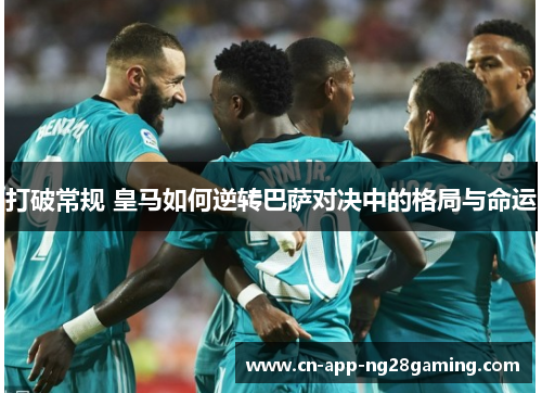 打破常规 皇马如何逆转巴萨对决中的格局与命运