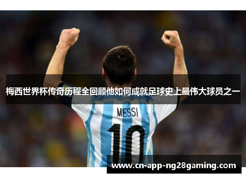 梅西世界杯传奇历程全回顾他如何成就足球史上最伟大球员之一