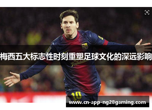 梅西五大标志性时刻重塑足球文化的深远影响