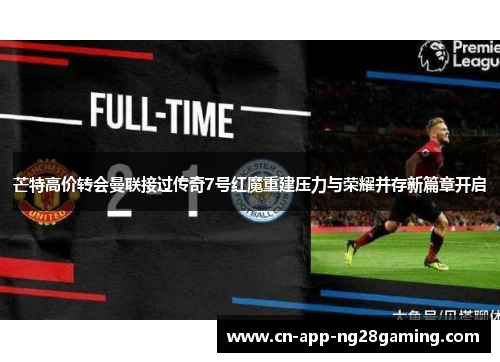 芒特高价转会曼联接过传奇7号红魔重建压力与荣耀并存新篇章开启